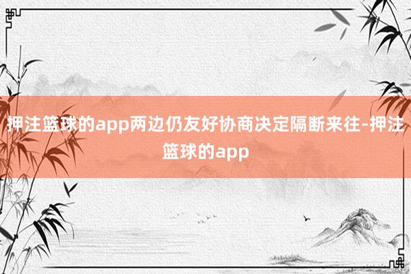 押注篮球的app两边仍友好协商决定隔断来往-押注篮球的app