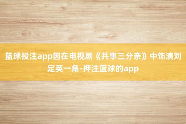 篮球投注app因在电视剧《共事三分亲》中饰演刘定英一角-押注篮球的app