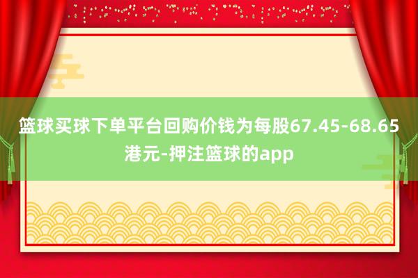 篮球买球下单平台回购价钱为每股67.45-68.65港元-押注篮球的app
