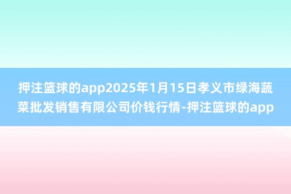 押注篮球的app2025年1月15日孝义市绿海蔬菜批发销售有限公司价钱行情-押注篮球的app