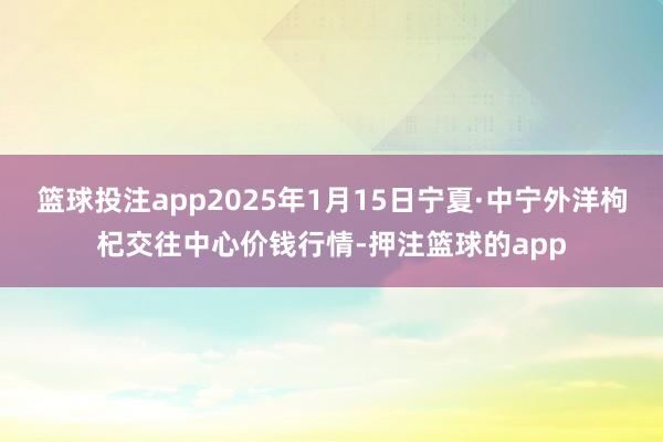 篮球投注app2025年1月15日宁夏·中宁外洋枸杞交往中心价钱行情-押注篮球的app