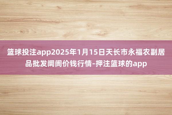 篮球投注app2025年1月15日天长市永福农副居品批发阛阓价钱行情-押注篮球的app