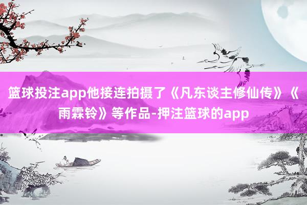 篮球投注app他接连拍摄了《凡东谈主修仙传》《雨霖铃》等作品-押注篮球的app