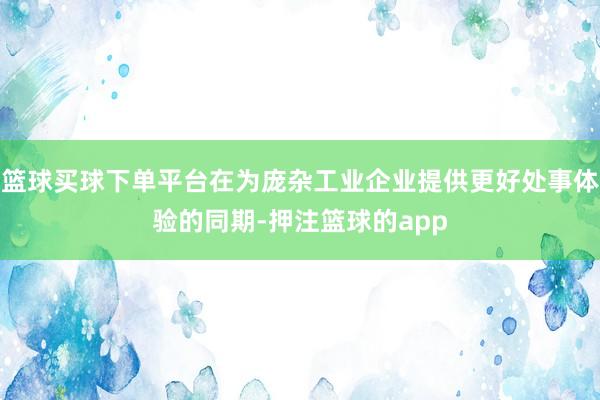 篮球买球下单平台在为庞杂工业企业提供更好处事体验的同期-押注篮球的app
