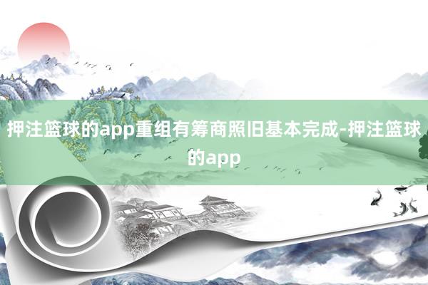 押注篮球的app重组有筹商照旧基本完成-押注篮球的app
