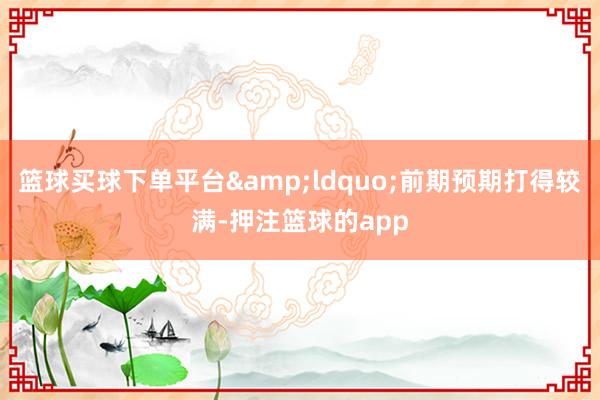 篮球买球下单平台&ldquo;前期预期打得较满-押注篮球的app