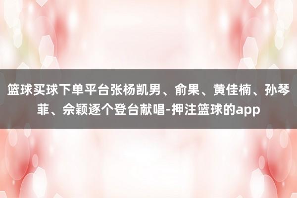 篮球买球下单平台张杨凯男、俞果、黄佳楠、孙琴菲、佘颖逐个登台献唱-押注篮球的app