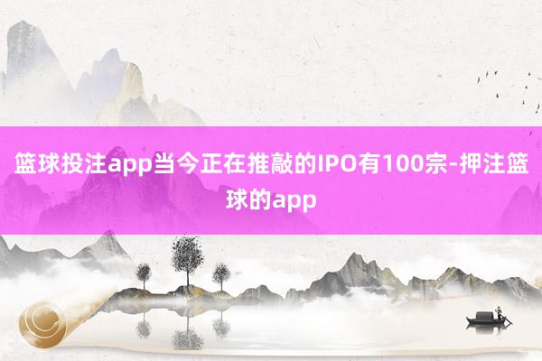 篮球投注app当今正在推敲的IPO有100宗-押注篮球的app