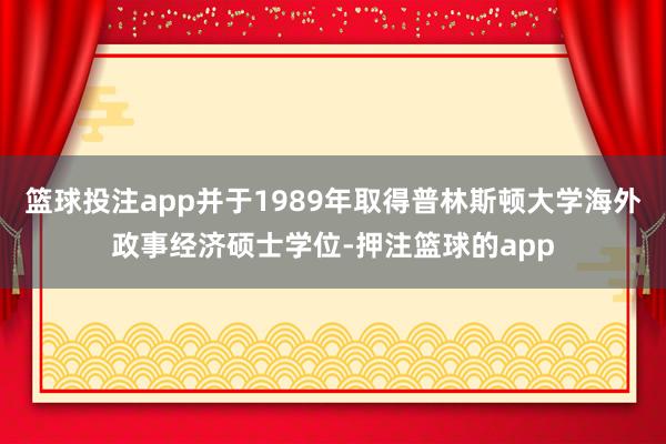 篮球投注app并于1989年取得普林斯顿大学海外政事经济硕士学位-押注篮球的app