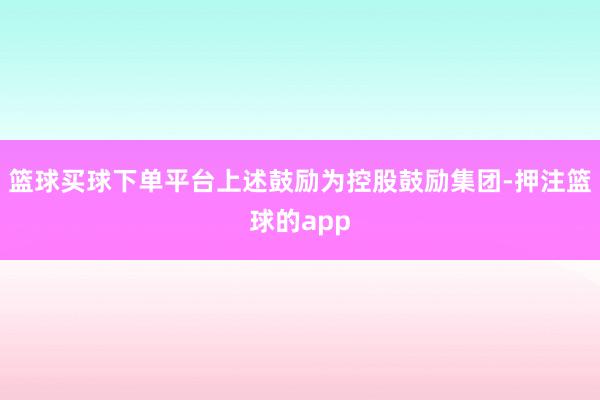 篮球买球下单平台上述鼓励为控股鼓励集团-押注篮球的app