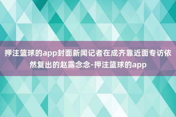 押注篮球的app封面新闻记者在成齐靠近面专访依然复出的赵露念念-押注篮球的app