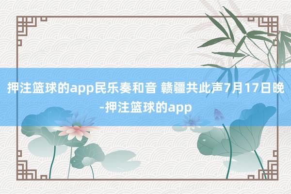 押注篮球的app民乐奏和音 赣疆共此声7月17日晚-押注篮球的app