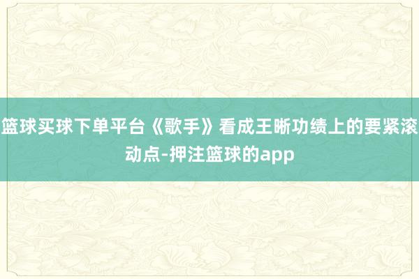 篮球买球下单平台《歌手》看成王晰功绩上的要紧滚动点-押注篮球的app