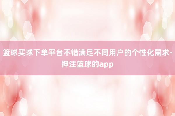 篮球买球下单平台不错满足不同用户的个性化需求-押注篮球的app