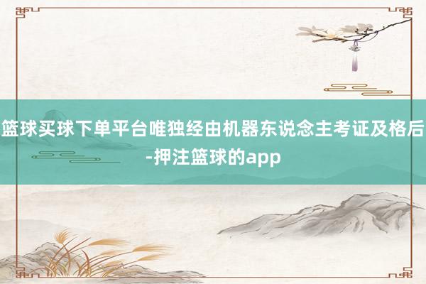 篮球买球下单平台唯独经由机器东说念主考证及格后-押注篮球的app