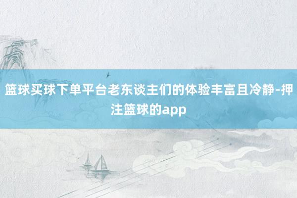 篮球买球下单平台老东谈主们的体验丰富且冷静-押注篮球的app