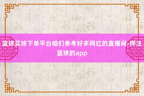 篮球买球下单平台咱们参考好多网红的直播间-押注篮球的app