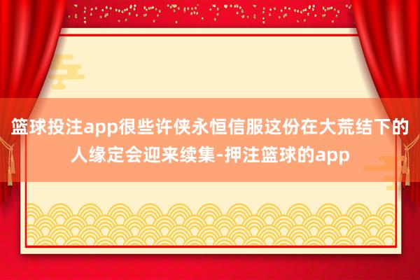 篮球投注app很些许侠永恒信服这份在大荒结下的人缘定会迎来续集-押注篮球的app