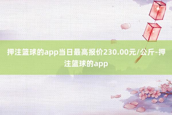 押注篮球的app当日最高报价230.00元/公斤-押注篮球的app