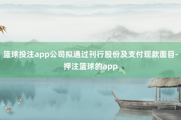 篮球投注app公司拟通过刊行股份及支付现款面目-押注篮球的app