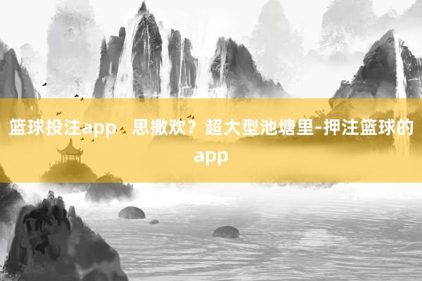 篮球投注app   思撒欢？超大型池塘里-押注篮球的app
