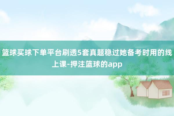篮球买球下单平台刷透5套真题稳过她备考时用的线上课-押注篮球的app