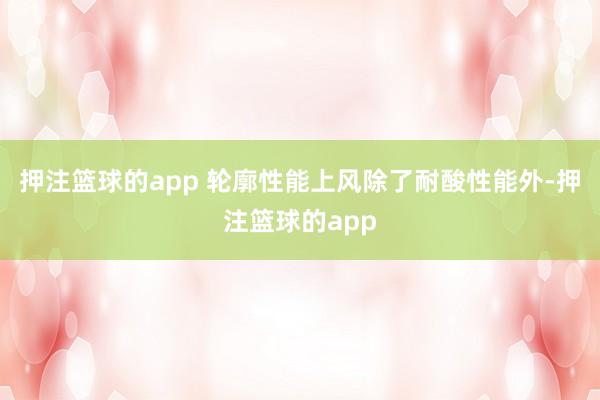押注篮球的app 轮廓性能上风除了耐酸性能外-押注篮球的app