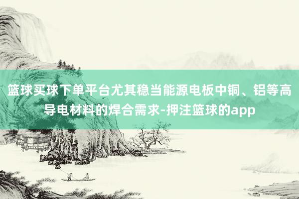 篮球买球下单平台尤其稳当能源电板中铜、铝等高导电材料的焊合需求-押注篮球的app