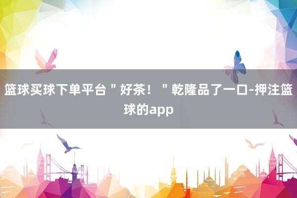 篮球买球下单平台＂好茶！＂乾隆品了一口-押注篮球的app