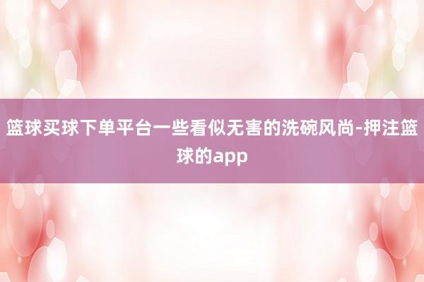 篮球买球下单平台一些看似无害的洗碗风尚-押注篮球的app