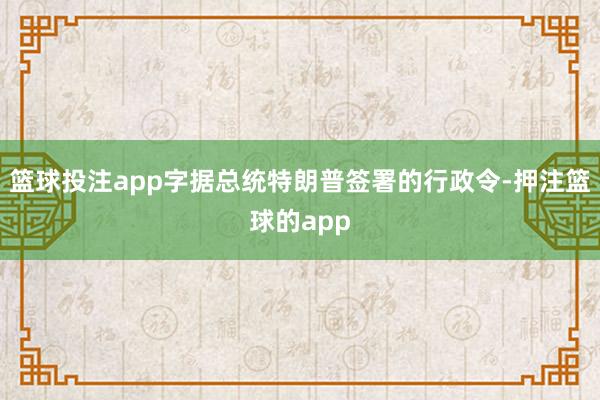 篮球投注app字据总统特朗普签署的行政令-押注篮球的app