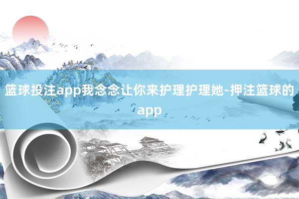篮球投注app我念念让你来护理护理她-押注篮球的app
