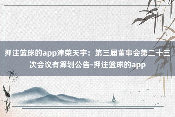 押注篮球的app津荣天宇：第三届董事会第二十三次会议有筹划公告-押注篮球的app