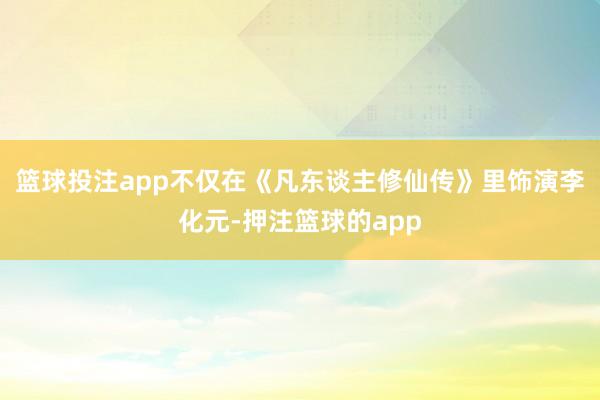 篮球投注app不仅在《凡东谈主修仙传》里饰演李化元-押注篮球的app