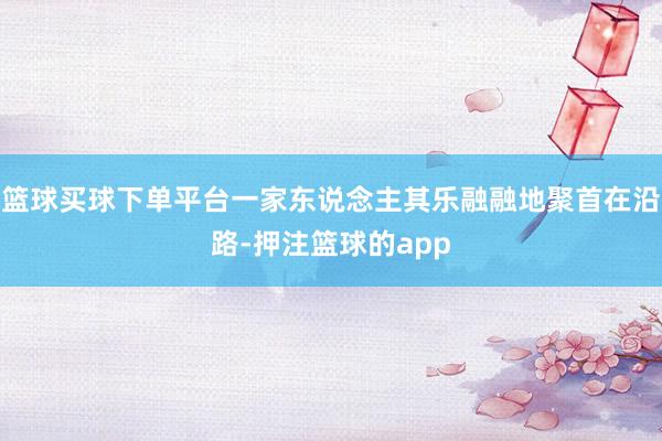 篮球买球下单平台一家东说念主其乐融融地聚首在沿路-押注篮球的app