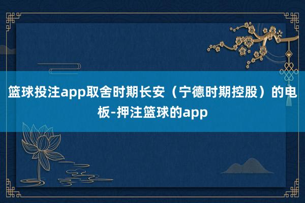 篮球投注app取舍时期长安（宁德时期控股）的电板-押注篮球的app