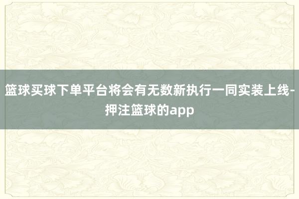 篮球买球下单平台将会有无数新执行一同实装上线-押注篮球的app