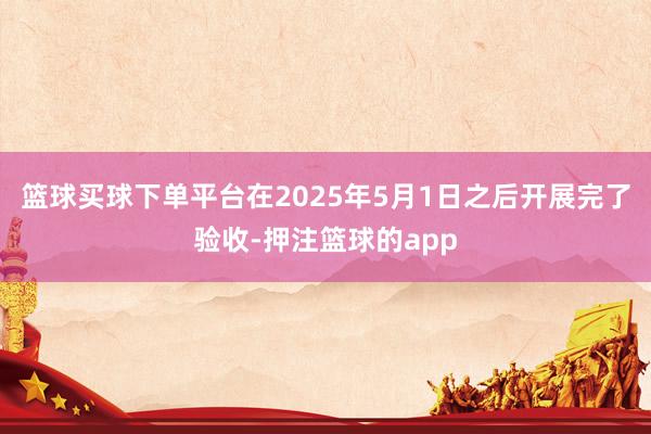 篮球买球下单平台在2025年5月1日之后开展完了验收-押注篮球的app