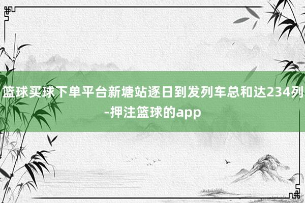 篮球买球下单平台新塘站逐日到发列车总和达234列-押注篮球的app