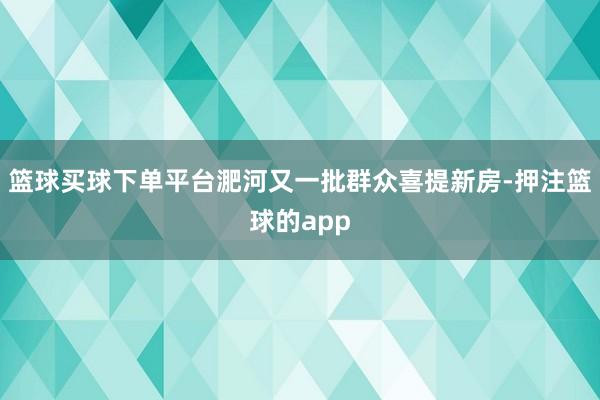 篮球买球下单平台淝河又一批群众喜提新房-押注篮球的app