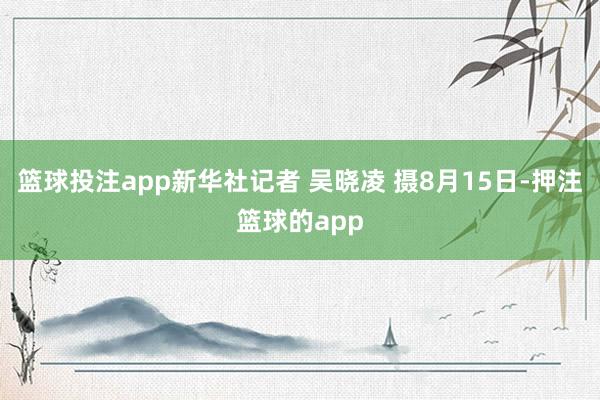 篮球投注app新华社记者 吴晓凌 摄8月15日-押注篮球的app