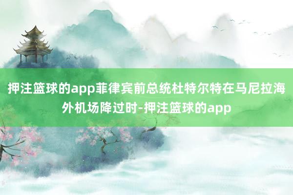 押注篮球的app菲律宾前总统杜特尔特在马尼拉海外机场降过时-押注篮球的app