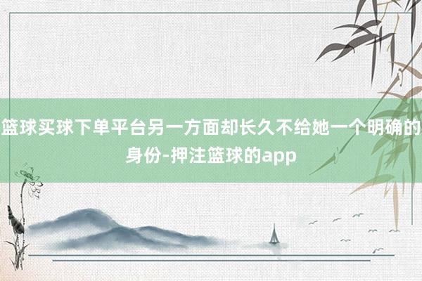 篮球买球下单平台另一方面却长久不给她一个明确的身份-押注篮球的app