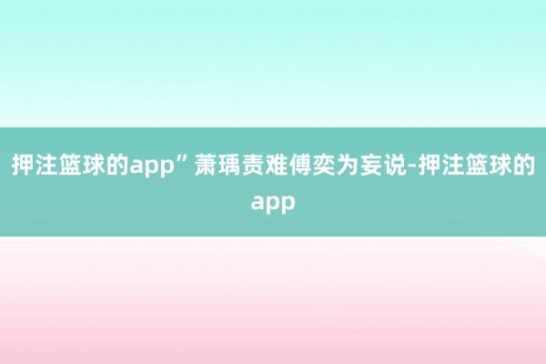 押注篮球的app”萧瑀责难傅奕为妄说-押注篮球的app