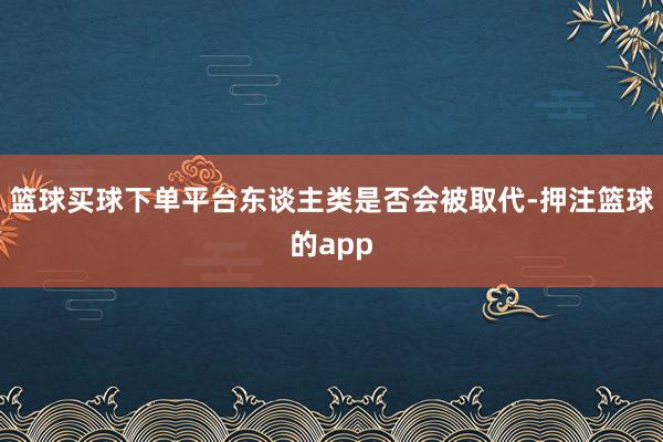 篮球买球下单平台东谈主类是否会被取代-押注篮球的app