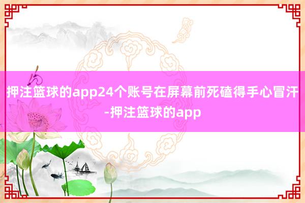 押注篮球的app24个账号在屏幕前死磕得手心冒汗-押注篮球的app