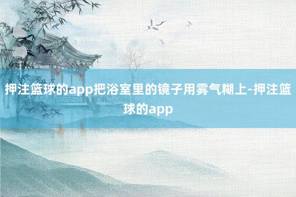 押注篮球的app把浴室里的镜子用雾气糊上-押注篮球的app