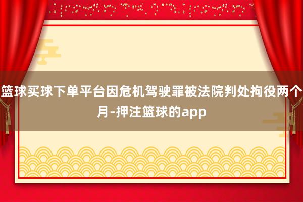 篮球买球下单平台因危机驾驶罪被法院判处拘役两个月-押注篮球的app