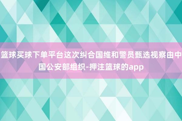 篮球买球下单平台这次纠合国维和警员甄选视察由中国公安部组织-押注篮球的app
