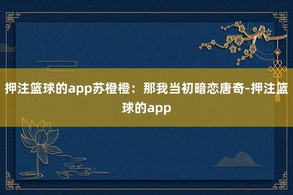押注篮球的app苏橙橙：那我当初暗恋唐奇-押注篮球的app